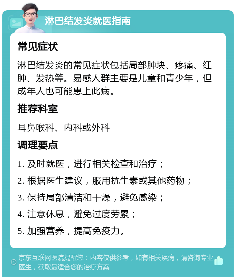 淋巴结发炎就医指南 常见症状 淋巴结发炎的常见症状包括局部肿块、疼痛、红肿、发热等。易感人群主要是儿童和青少年，但成年人也可能患上此病。 推荐科室 耳鼻喉科、内科或外科 调理要点 1. 及时就医，进行相关检查和治疗； 2. 根据医生建议，服用抗生素或其他药物； 3. 保持局部清洁和干燥，避免感染； 4. 注意休息，避免过度劳累； 5. 加强营养，提高免疫力。