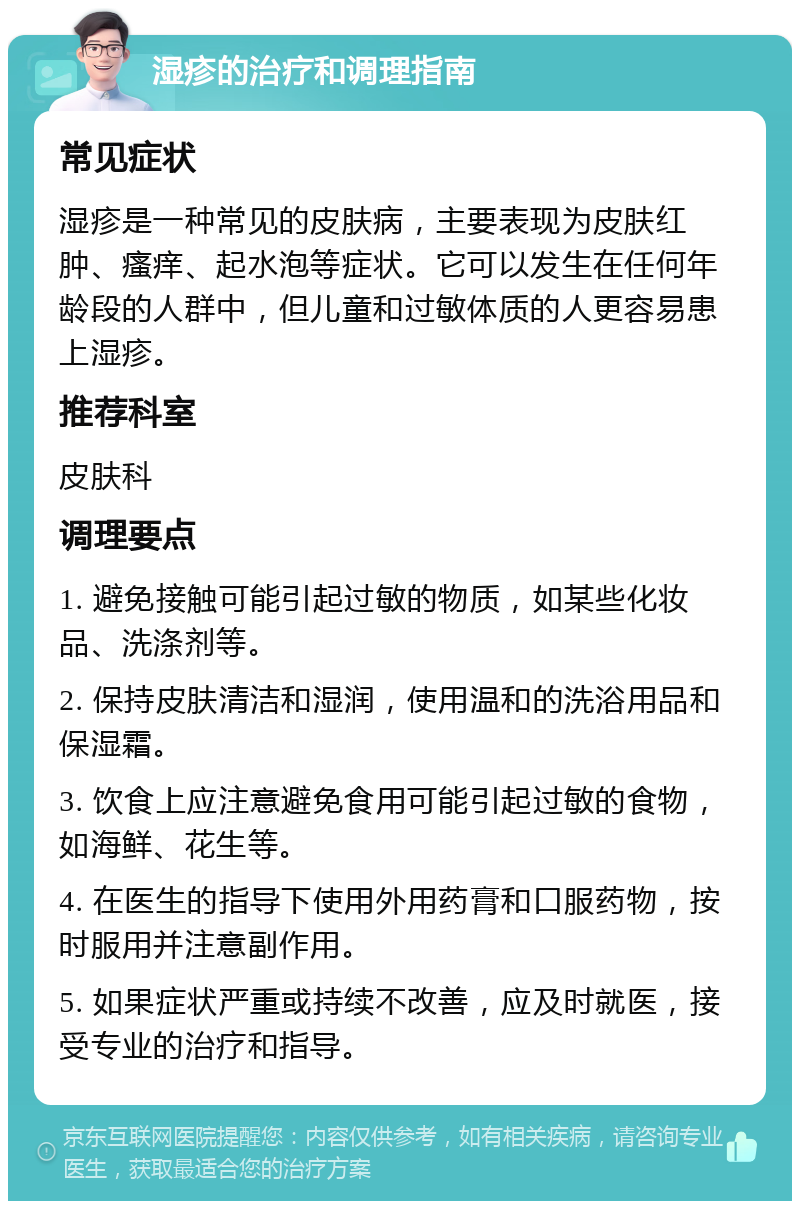 湿疹的治疗和调理指南 常见症状 湿疹是一种常见的皮肤病，主要表现为皮肤红肿、瘙痒、起水泡等症状。它可以发生在任何年龄段的人群中，但儿童和过敏体质的人更容易患上湿疹。 推荐科室 皮肤科 调理要点 1. 避免接触可能引起过敏的物质，如某些化妆品、洗涤剂等。 2. 保持皮肤清洁和湿润，使用温和的洗浴用品和保湿霜。 3. 饮食上应注意避免食用可能引起过敏的食物，如海鲜、花生等。 4. 在医生的指导下使用外用药膏和口服药物，按时服用并注意副作用。 5. 如果症状严重或持续不改善，应及时就医，接受专业的治疗和指导。