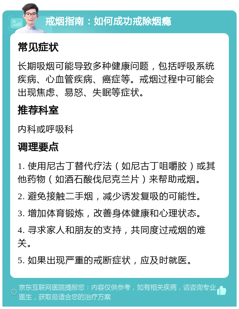 戒烟指南：如何成功戒除烟瘾 常见症状 长期吸烟可能导致多种健康问题，包括呼吸系统疾病、心血管疾病、癌症等。戒烟过程中可能会出现焦虑、易怒、失眠等症状。 推荐科室 内科或呼吸科 调理要点 1. 使用尼古丁替代疗法（如尼古丁咀嚼胶）或其他药物（如酒石酸伐尼克兰片）来帮助戒烟。 2. 避免接触二手烟，减少诱发复吸的可能性。 3. 增加体育锻炼，改善身体健康和心理状态。 4. 寻求家人和朋友的支持，共同度过戒烟的难关。 5. 如果出现严重的戒断症状，应及时就医。