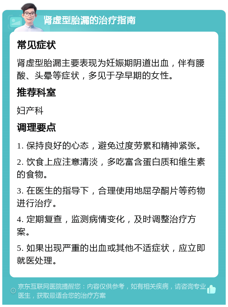 肾虚型胎漏的治疗指南 常见症状 肾虚型胎漏主要表现为妊娠期阴道出血，伴有腰酸、头晕等症状，多见于孕早期的女性。 推荐科室 妇产科 调理要点 1. 保持良好的心态，避免过度劳累和精神紧张。 2. 饮食上应注意清淡，多吃富含蛋白质和维生素的食物。 3. 在医生的指导下，合理使用地屈孕酮片等药物进行治疗。 4. 定期复查，监测病情变化，及时调整治疗方案。 5. 如果出现严重的出血或其他不适症状，应立即就医处理。