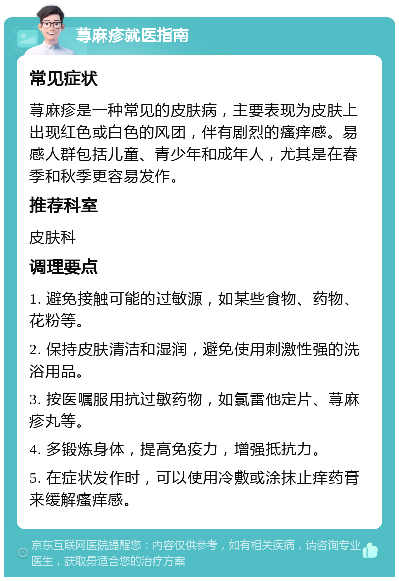 荨麻疹就医指南 常见症状 荨麻疹是一种常见的皮肤病，主要表现为皮肤上出现红色或白色的风团，伴有剧烈的瘙痒感。易感人群包括儿童、青少年和成年人，尤其是在春季和秋季更容易发作。 推荐科室 皮肤科 调理要点 1. 避免接触可能的过敏源，如某些食物、药物、花粉等。 2. 保持皮肤清洁和湿润，避免使用刺激性强的洗浴用品。 3. 按医嘱服用抗过敏药物，如氯雷他定片、荨麻疹丸等。 4. 多锻炼身体，提高免疫力，增强抵抗力。 5. 在症状发作时，可以使用冷敷或涂抹止痒药膏来缓解瘙痒感。