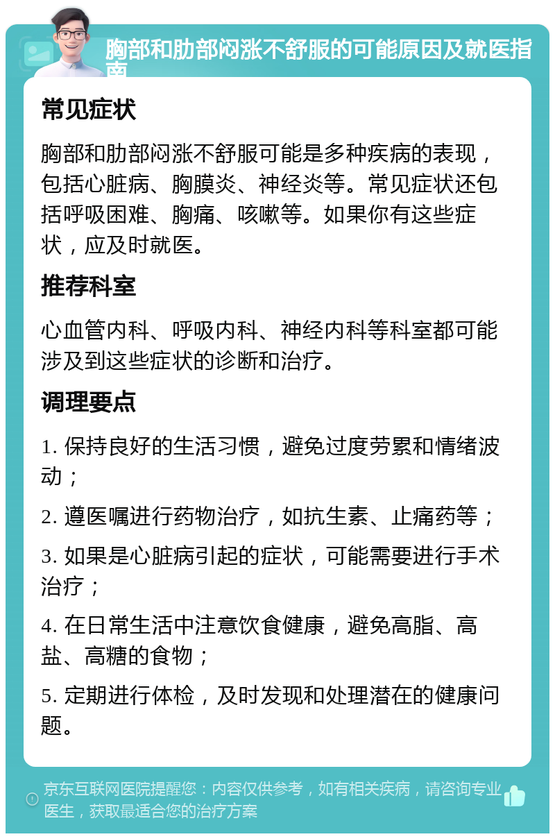 胸部和肋部闷涨不舒服的可能原因及就医指南 常见症状 胸部和肋部闷涨不舒服可能是多种疾病的表现，包括心脏病、胸膜炎、神经炎等。常见症状还包括呼吸困难、胸痛、咳嗽等。如果你有这些症状，应及时就医。 推荐科室 心血管内科、呼吸内科、神经内科等科室都可能涉及到这些症状的诊断和治疗。 调理要点 1. 保持良好的生活习惯，避免过度劳累和情绪波动； 2. 遵医嘱进行药物治疗，如抗生素、止痛药等； 3. 如果是心脏病引起的症状，可能需要进行手术治疗； 4. 在日常生活中注意饮食健康，避免高脂、高盐、高糖的食物； 5. 定期进行体检，及时发现和处理潜在的健康问题。