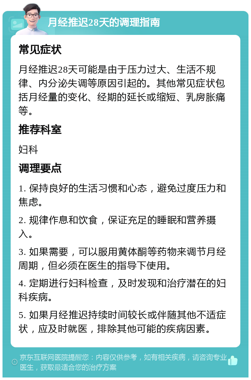 月经推迟28天的调理指南 常见症状 月经推迟28天可能是由于压力过大、生活不规律、内分泌失调等原因引起的。其他常见症状包括月经量的变化、经期的延长或缩短、乳房胀痛等。 推荐科室 妇科 调理要点 1. 保持良好的生活习惯和心态，避免过度压力和焦虑。 2. 规律作息和饮食，保证充足的睡眠和营养摄入。 3. 如果需要，可以服用黄体酮等药物来调节月经周期，但必须在医生的指导下使用。 4. 定期进行妇科检查，及时发现和治疗潜在的妇科疾病。 5. 如果月经推迟持续时间较长或伴随其他不适症状，应及时就医，排除其他可能的疾病因素。