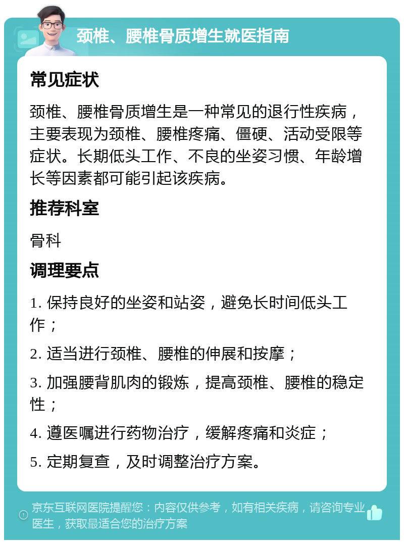 颈椎、腰椎骨质增生就医指南 常见症状 颈椎、腰椎骨质增生是一种常见的退行性疾病，主要表现为颈椎、腰椎疼痛、僵硬、活动受限等症状。长期低头工作、不良的坐姿习惯、年龄增长等因素都可能引起该疾病。 推荐科室 骨科 调理要点 1. 保持良好的坐姿和站姿，避免长时间低头工作； 2. 适当进行颈椎、腰椎的伸展和按摩； 3. 加强腰背肌肉的锻炼，提高颈椎、腰椎的稳定性； 4. 遵医嘱进行药物治疗，缓解疼痛和炎症； 5. 定期复查，及时调整治疗方案。