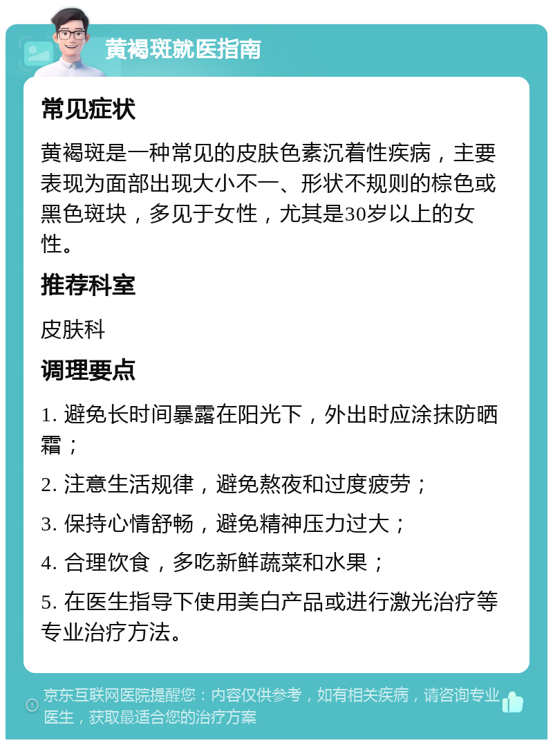 黄褐斑就医指南 常见症状 黄褐斑是一种常见的皮肤色素沉着性疾病，主要表现为面部出现大小不一、形状不规则的棕色或黑色斑块，多见于女性，尤其是30岁以上的女性。 推荐科室 皮肤科 调理要点 1. 避免长时间暴露在阳光下，外出时应涂抹防晒霜； 2. 注意生活规律，避免熬夜和过度疲劳； 3. 保持心情舒畅，避免精神压力过大； 4. 合理饮食，多吃新鲜蔬菜和水果； 5. 在医生指导下使用美白产品或进行激光治疗等专业治疗方法。