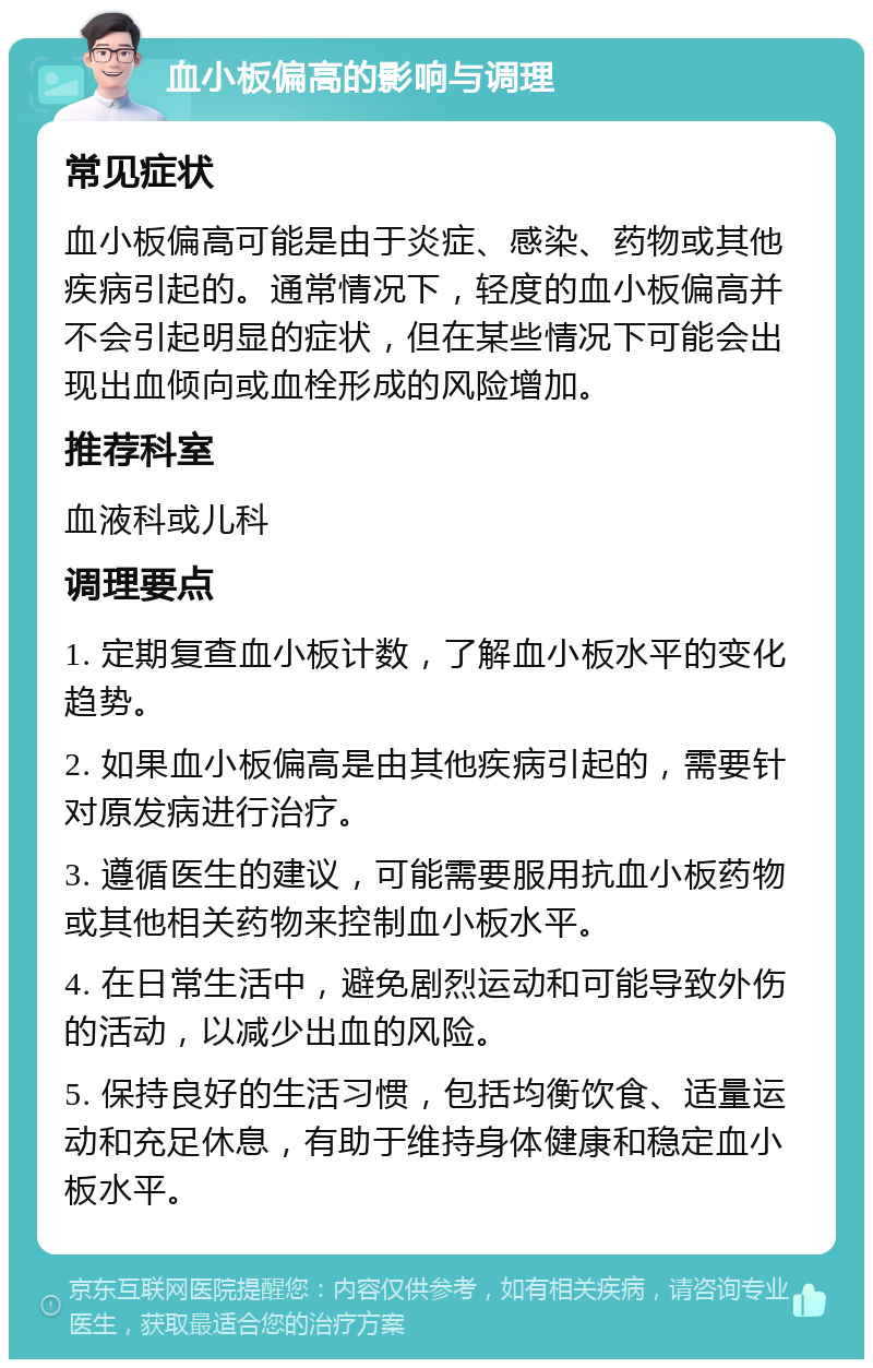 血小板偏高的影响与调理 常见症状 血小板偏高可能是由于炎症、感染、药物或其他疾病引起的。通常情况下，轻度的血小板偏高并不会引起明显的症状，但在某些情况下可能会出现出血倾向或血栓形成的风险增加。 推荐科室 血液科或儿科 调理要点 1. 定期复查血小板计数，了解血小板水平的变化趋势。 2. 如果血小板偏高是由其他疾病引起的，需要针对原发病进行治疗。 3. 遵循医生的建议，可能需要服用抗血小板药物或其他相关药物来控制血小板水平。 4. 在日常生活中，避免剧烈运动和可能导致外伤的活动，以减少出血的风险。 5. 保持良好的生活习惯，包括均衡饮食、适量运动和充足休息，有助于维持身体健康和稳定血小板水平。