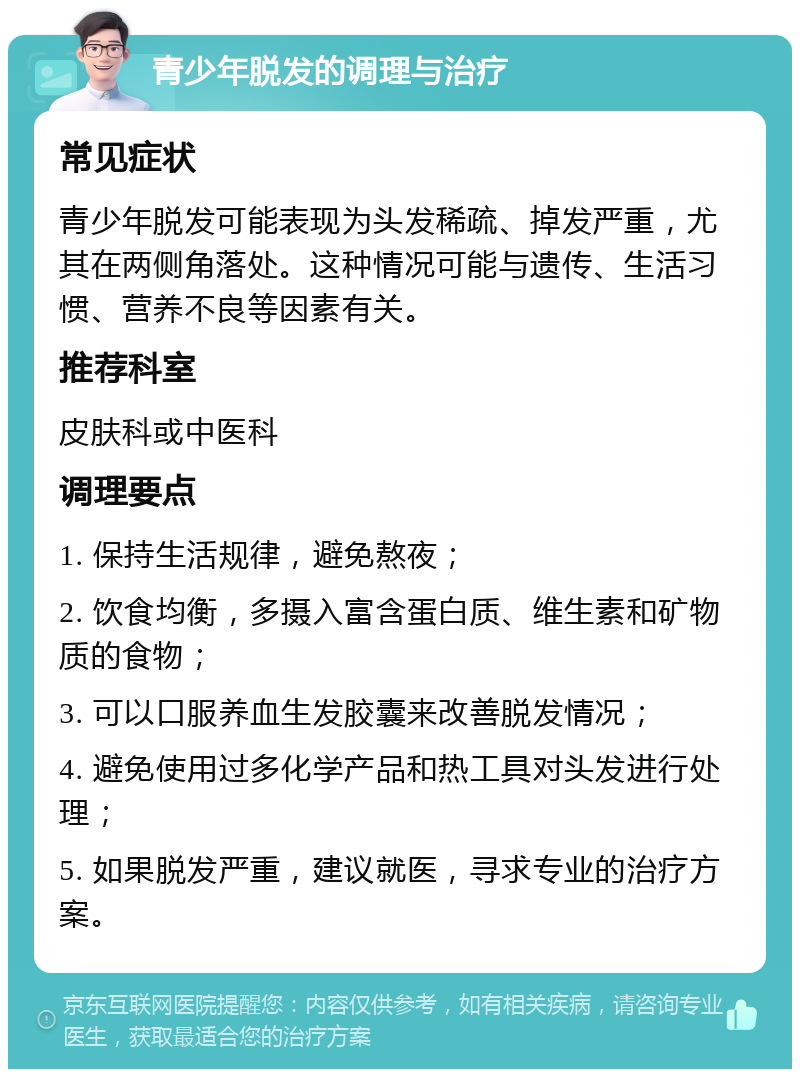 青少年脱发的调理与治疗 常见症状 青少年脱发可能表现为头发稀疏、掉发严重，尤其在两侧角落处。这种情况可能与遗传、生活习惯、营养不良等因素有关。 推荐科室 皮肤科或中医科 调理要点 1. 保持生活规律，避免熬夜； 2. 饮食均衡，多摄入富含蛋白质、维生素和矿物质的食物； 3. 可以口服养血生发胶囊来改善脱发情况； 4. 避免使用过多化学产品和热工具对头发进行处理； 5. 如果脱发严重，建议就医，寻求专业的治疗方案。