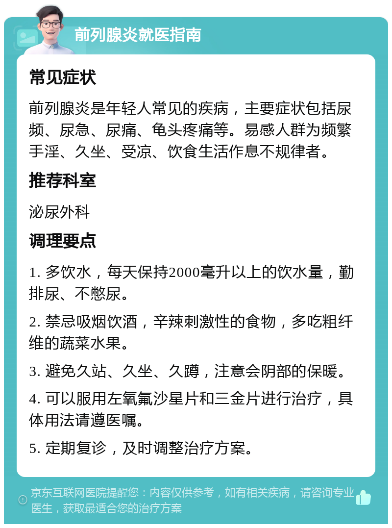 前列腺炎就医指南 常见症状 前列腺炎是年轻人常见的疾病，主要症状包括尿频、尿急、尿痛、龟头疼痛等。易感人群为频繁手淫、久坐、受凉、饮食生活作息不规律者。 推荐科室 泌尿外科 调理要点 1. 多饮水，每天保持2000毫升以上的饮水量，勤排尿、不憋尿。 2. 禁忌吸烟饮酒，辛辣刺激性的食物，多吃粗纤维的蔬菜水果。 3. 避免久站、久坐、久蹲，注意会阴部的保暖。 4. 可以服用左氧氟沙星片和三金片进行治疗，具体用法请遵医嘱。 5. 定期复诊，及时调整治疗方案。