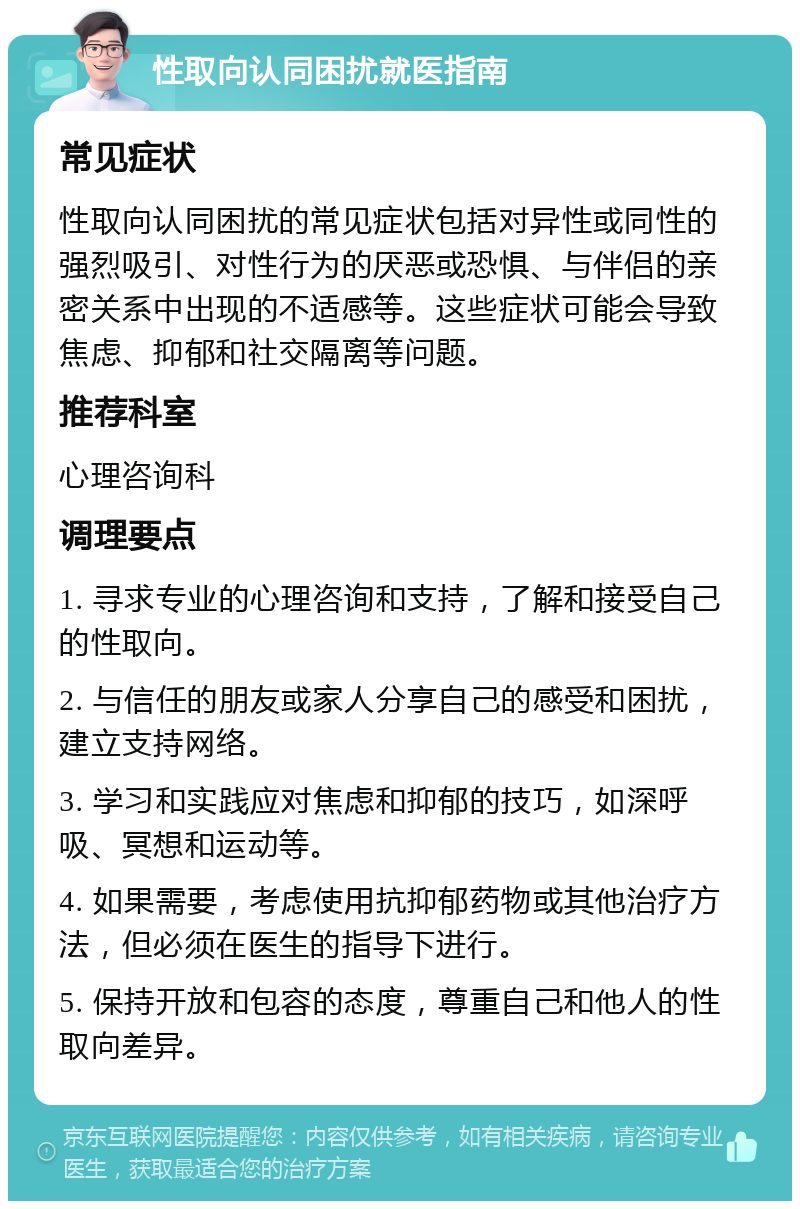 性取向认同困扰就医指南 常见症状 性取向认同困扰的常见症状包括对异性或同性的强烈吸引、对性行为的厌恶或恐惧、与伴侣的亲密关系中出现的不适感等。这些症状可能会导致焦虑、抑郁和社交隔离等问题。 推荐科室 心理咨询科 调理要点 1. 寻求专业的心理咨询和支持，了解和接受自己的性取向。 2. 与信任的朋友或家人分享自己的感受和困扰，建立支持网络。 3. 学习和实践应对焦虑和抑郁的技巧，如深呼吸、冥想和运动等。 4. 如果需要，考虑使用抗抑郁药物或其他治疗方法，但必须在医生的指导下进行。 5. 保持开放和包容的态度，尊重自己和他人的性取向差异。