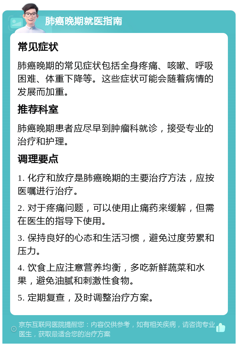 肺癌晚期就医指南 常见症状 肺癌晚期的常见症状包括全身疼痛、咳嗽、呼吸困难、体重下降等。这些症状可能会随着病情的发展而加重。 推荐科室 肺癌晚期患者应尽早到肿瘤科就诊，接受专业的治疗和护理。 调理要点 1. 化疗和放疗是肺癌晚期的主要治疗方法，应按医嘱进行治疗。 2. 对于疼痛问题，可以使用止痛药来缓解，但需在医生的指导下使用。 3. 保持良好的心态和生活习惯，避免过度劳累和压力。 4. 饮食上应注意营养均衡，多吃新鲜蔬菜和水果，避免油腻和刺激性食物。 5. 定期复查，及时调整治疗方案。