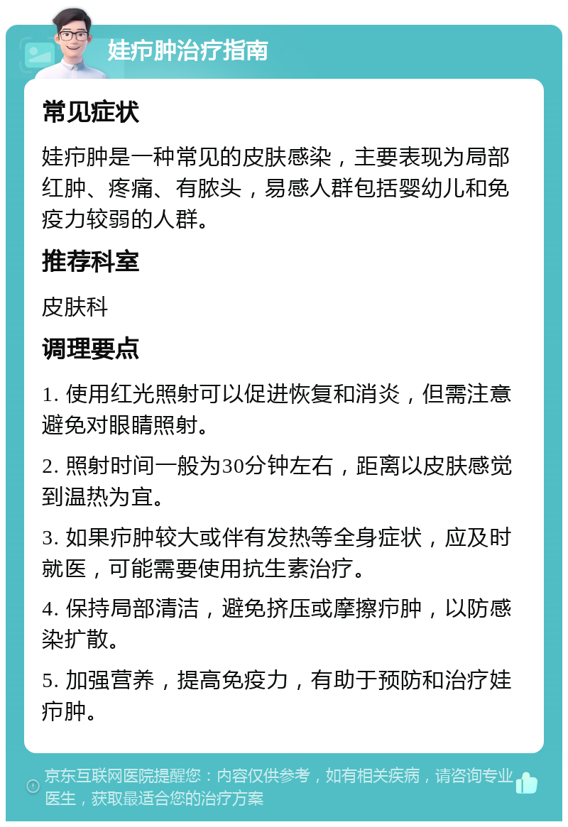 娃疖肿治疗指南 常见症状 娃疖肿是一种常见的皮肤感染，主要表现为局部红肿、疼痛、有脓头，易感人群包括婴幼儿和免疫力较弱的人群。 推荐科室 皮肤科 调理要点 1. 使用红光照射可以促进恢复和消炎，但需注意避免对眼睛照射。 2. 照射时间一般为30分钟左右，距离以皮肤感觉到温热为宜。 3. 如果疖肿较大或伴有发热等全身症状，应及时就医，可能需要使用抗生素治疗。 4. 保持局部清洁，避免挤压或摩擦疖肿，以防感染扩散。 5. 加强营养，提高免疫力，有助于预防和治疗娃疖肿。