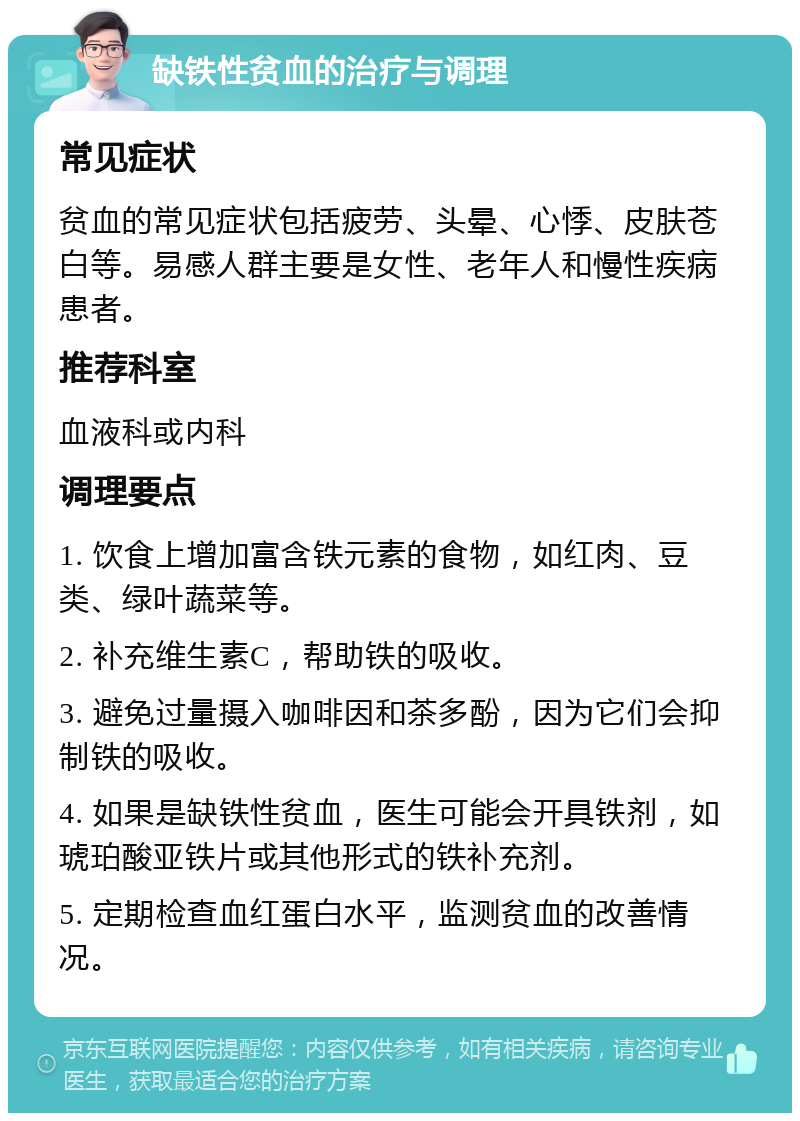 缺铁性贫血的治疗与调理 常见症状 贫血的常见症状包括疲劳、头晕、心悸、皮肤苍白等。易感人群主要是女性、老年人和慢性疾病患者。 推荐科室 血液科或内科 调理要点 1. 饮食上增加富含铁元素的食物，如红肉、豆类、绿叶蔬菜等。 2. 补充维生素C，帮助铁的吸收。 3. 避免过量摄入咖啡因和茶多酚，因为它们会抑制铁的吸收。 4. 如果是缺铁性贫血，医生可能会开具铁剂，如琥珀酸亚铁片或其他形式的铁补充剂。 5. 定期检查血红蛋白水平，监测贫血的改善情况。