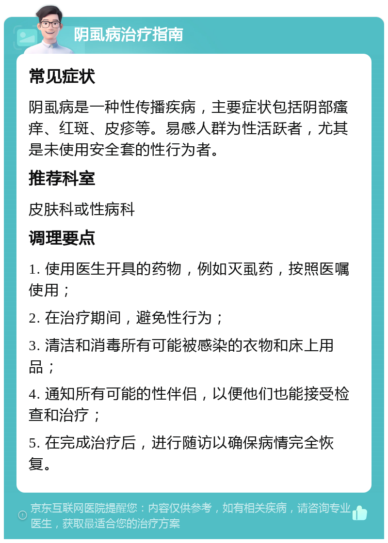 阴虱病治疗指南 常见症状 阴虱病是一种性传播疾病，主要症状包括阴部瘙痒、红斑、皮疹等。易感人群为性活跃者，尤其是未使用安全套的性行为者。 推荐科室 皮肤科或性病科 调理要点 1. 使用医生开具的药物，例如灭虱药，按照医嘱使用； 2. 在治疗期间，避免性行为； 3. 清洁和消毒所有可能被感染的衣物和床上用品； 4. 通知所有可能的性伴侣，以便他们也能接受检查和治疗； 5. 在完成治疗后，进行随访以确保病情完全恢复。