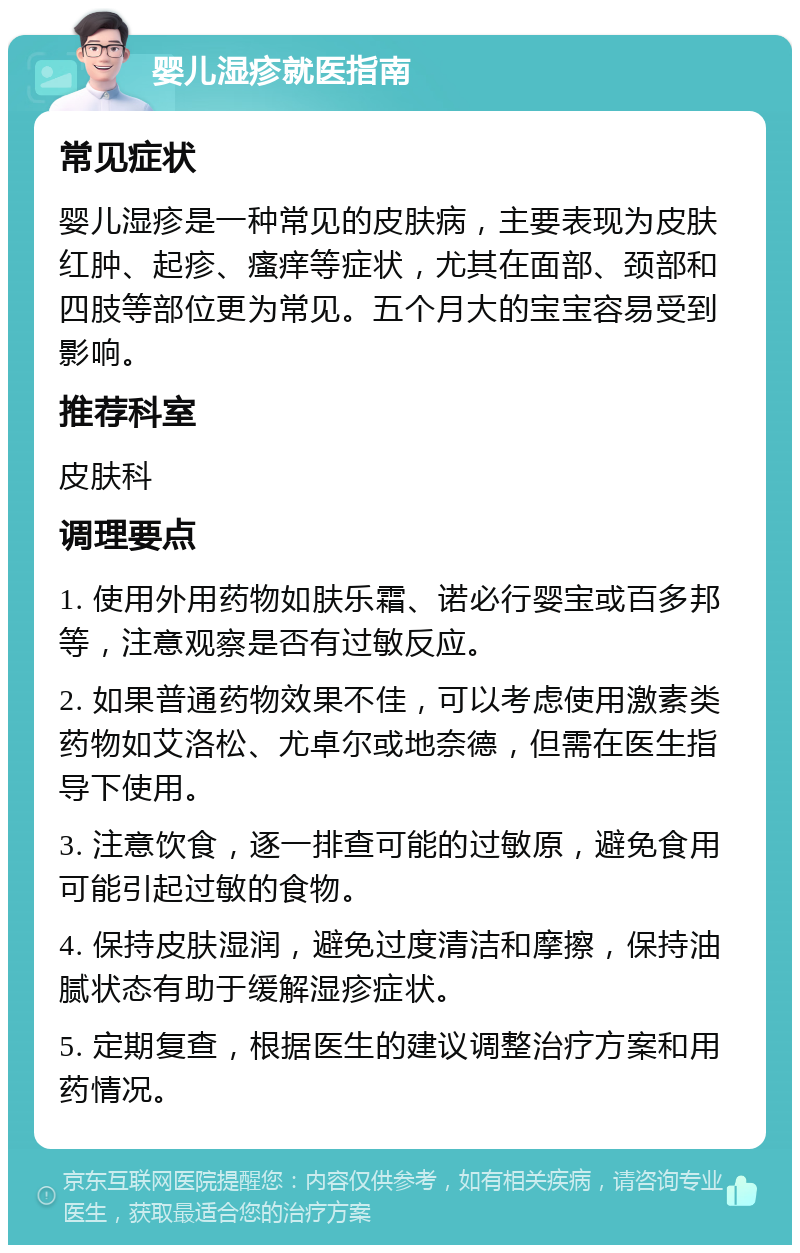 婴儿湿疹就医指南 常见症状 婴儿湿疹是一种常见的皮肤病，主要表现为皮肤红肿、起疹、瘙痒等症状，尤其在面部、颈部和四肢等部位更为常见。五个月大的宝宝容易受到影响。 推荐科室 皮肤科 调理要点 1. 使用外用药物如肤乐霜、诺必行婴宝或百多邦等，注意观察是否有过敏反应。 2. 如果普通药物效果不佳，可以考虑使用激素类药物如艾洛松、尤卓尔或地奈德，但需在医生指导下使用。 3. 注意饮食，逐一排查可能的过敏原，避免食用可能引起过敏的食物。 4. 保持皮肤湿润，避免过度清洁和摩擦，保持油腻状态有助于缓解湿疹症状。 5. 定期复查，根据医生的建议调整治疗方案和用药情况。