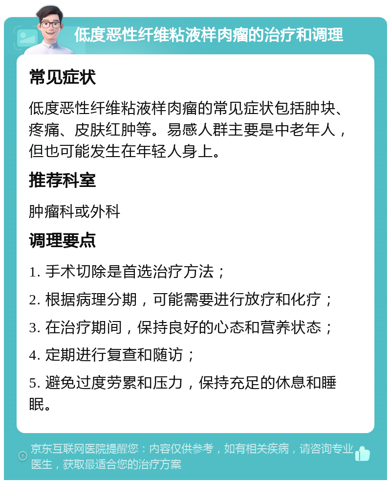 低度恶性纤维粘液样肉瘤的治疗和调理 常见症状 低度恶性纤维粘液样肉瘤的常见症状包括肿块、疼痛、皮肤红肿等。易感人群主要是中老年人，但也可能发生在年轻人身上。 推荐科室 肿瘤科或外科 调理要点 1. 手术切除是首选治疗方法； 2. 根据病理分期，可能需要进行放疗和化疗； 3. 在治疗期间，保持良好的心态和营养状态； 4. 定期进行复查和随访； 5. 避免过度劳累和压力，保持充足的休息和睡眠。