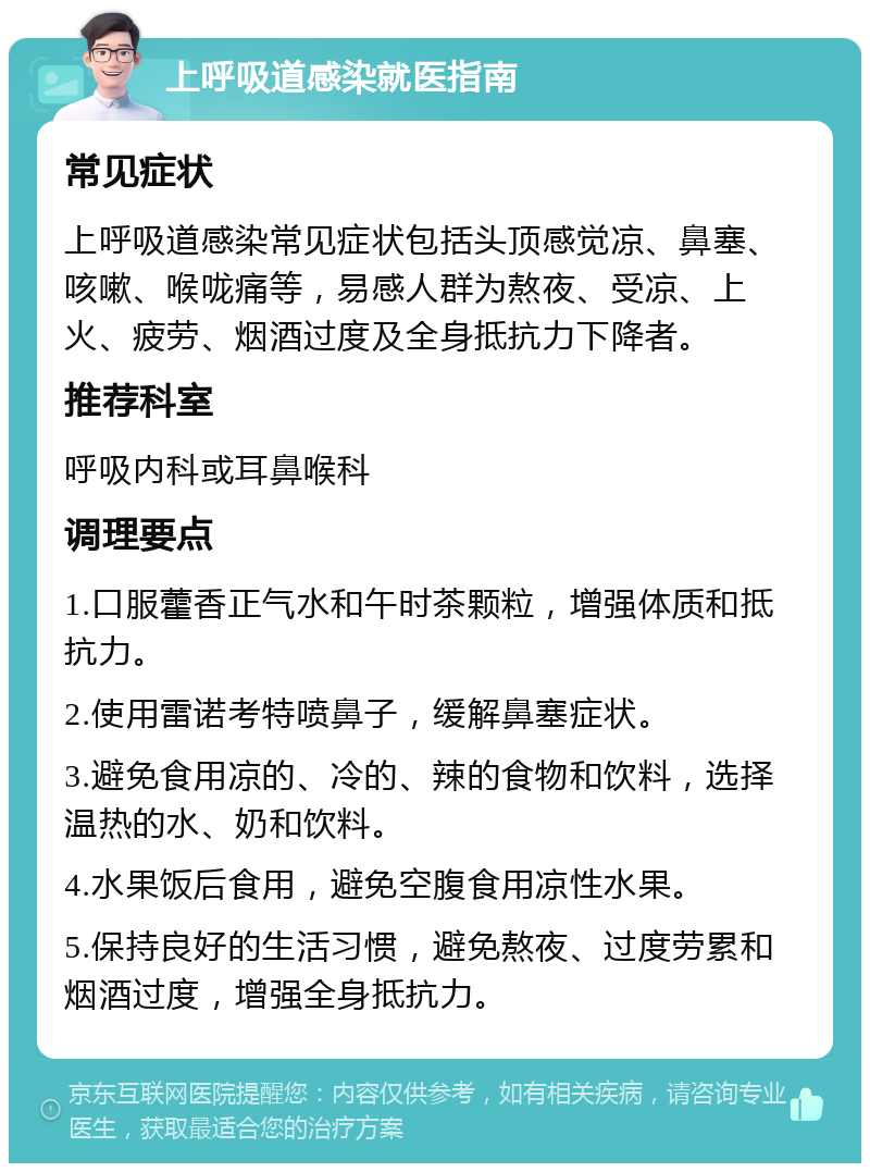 上呼吸道感染就医指南 常见症状 上呼吸道感染常见症状包括头顶感觉凉、鼻塞、咳嗽、喉咙痛等，易感人群为熬夜、受凉、上火、疲劳、烟酒过度及全身抵抗力下降者。 推荐科室 呼吸内科或耳鼻喉科 调理要点 1.口服藿香正气水和午时茶颗粒，增强体质和抵抗力。 2.使用雷诺考特喷鼻子，缓解鼻塞症状。 3.避免食用凉的、冷的、辣的食物和饮料，选择温热的水、奶和饮料。 4.水果饭后食用，避免空腹食用凉性水果。 5.保持良好的生活习惯，避免熬夜、过度劳累和烟酒过度，增强全身抵抗力。