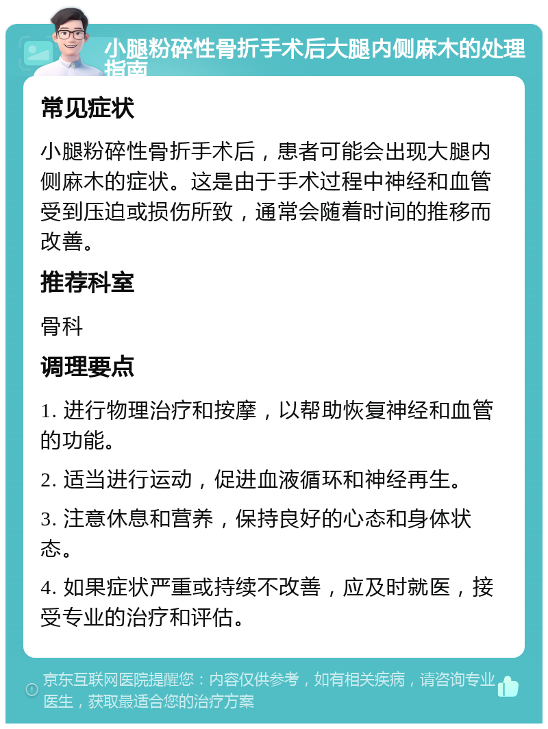 小腿粉碎性骨折手术后大腿内侧麻木的处理指南 常见症状 小腿粉碎性骨折手术后，患者可能会出现大腿内侧麻木的症状。这是由于手术过程中神经和血管受到压迫或损伤所致，通常会随着时间的推移而改善。 推荐科室 骨科 调理要点 1. 进行物理治疗和按摩，以帮助恢复神经和血管的功能。 2. 适当进行运动，促进血液循环和神经再生。 3. 注意休息和营养，保持良好的心态和身体状态。 4. 如果症状严重或持续不改善，应及时就医，接受专业的治疗和评估。