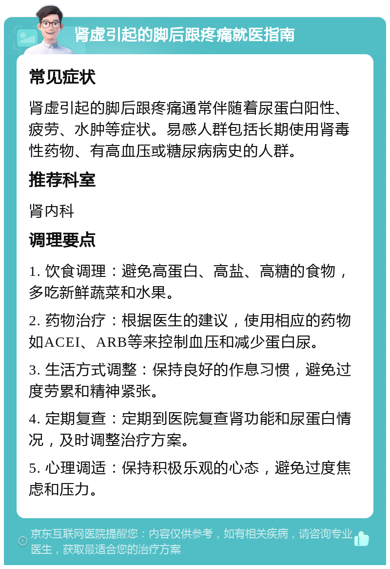 肾虚引起的脚后跟疼痛就医指南 常见症状 肾虚引起的脚后跟疼痛通常伴随着尿蛋白阳性、疲劳、水肿等症状。易感人群包括长期使用肾毒性药物、有高血压或糖尿病病史的人群。 推荐科室 肾内科 调理要点 1. 饮食调理：避免高蛋白、高盐、高糖的食物，多吃新鲜蔬菜和水果。 2. 药物治疗：根据医生的建议，使用相应的药物如ACEI、ARB等来控制血压和减少蛋白尿。 3. 生活方式调整：保持良好的作息习惯，避免过度劳累和精神紧张。 4. 定期复查：定期到医院复查肾功能和尿蛋白情况，及时调整治疗方案。 5. 心理调适：保持积极乐观的心态，避免过度焦虑和压力。