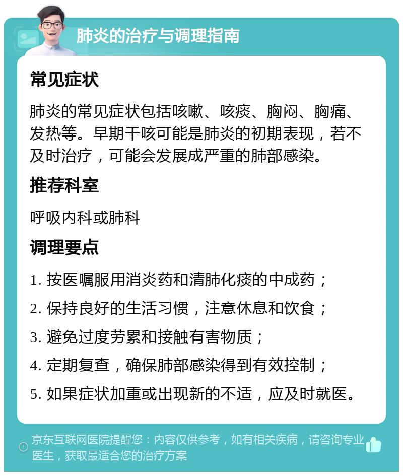 肺炎的治疗与调理指南 常见症状 肺炎的常见症状包括咳嗽、咳痰、胸闷、胸痛、发热等。早期干咳可能是肺炎的初期表现，若不及时治疗，可能会发展成严重的肺部感染。 推荐科室 呼吸内科或肺科 调理要点 1. 按医嘱服用消炎药和清肺化痰的中成药； 2. 保持良好的生活习惯，注意休息和饮食； 3. 避免过度劳累和接触有害物质； 4. 定期复查，确保肺部感染得到有效控制； 5. 如果症状加重或出现新的不适，应及时就医。