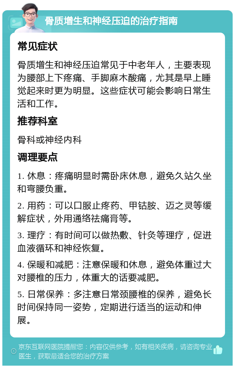 骨质增生和神经压迫的治疗指南 常见症状 骨质增生和神经压迫常见于中老年人，主要表现为腰部上下疼痛、手脚麻木酸痛，尤其是早上睡觉起来时更为明显。这些症状可能会影响日常生活和工作。 推荐科室 骨科或神经内科 调理要点 1. 休息：疼痛明显时需卧床休息，避免久站久坐和弯腰负重。 2. 用药：可以口服止疼药、甲钴胺、迈之灵等缓解症状，外用通络祛痛膏等。 3. 理疗：有时间可以做热敷、针灸等理疗，促进血液循环和神经恢复。 4. 保暖和减肥：注意保暖和休息，避免体重过大对腰椎的压力，体重大的话要减肥。 5. 日常保养：多注意日常颈腰椎的保养，避免长时间保持同一姿势，定期进行适当的运动和伸展。