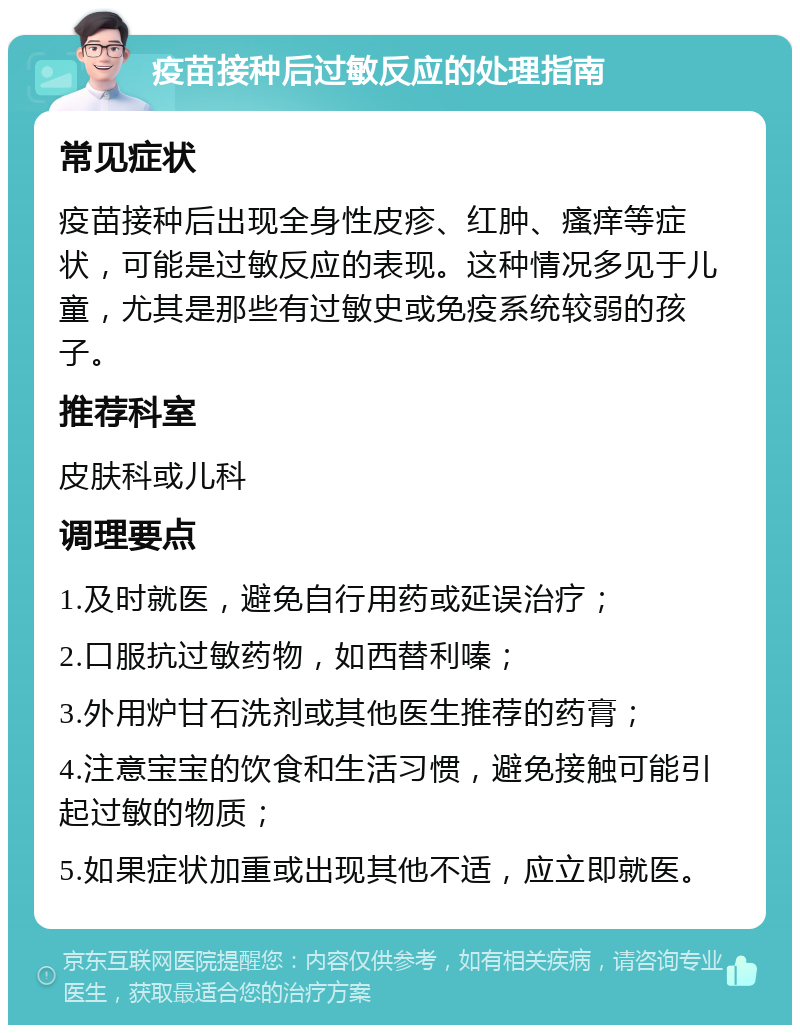 疫苗接种后过敏反应的处理指南 常见症状 疫苗接种后出现全身性皮疹、红肿、瘙痒等症状，可能是过敏反应的表现。这种情况多见于儿童，尤其是那些有过敏史或免疫系统较弱的孩子。 推荐科室 皮肤科或儿科 调理要点 1.及时就医，避免自行用药或延误治疗； 2.口服抗过敏药物，如西替利嗪； 3.外用炉甘石洗剂或其他医生推荐的药膏； 4.注意宝宝的饮食和生活习惯，避免接触可能引起过敏的物质； 5.如果症状加重或出现其他不适，应立即就医。