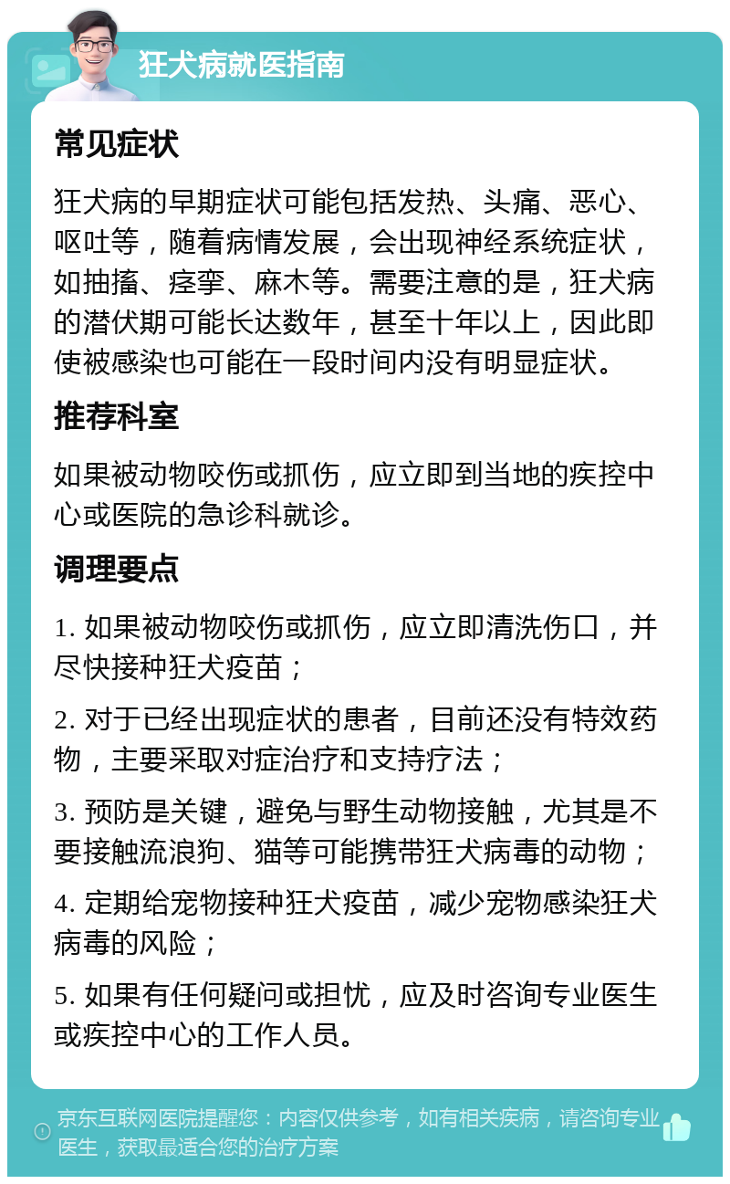 狂犬病就医指南 常见症状 狂犬病的早期症状可能包括发热、头痛、恶心、呕吐等，随着病情发展，会出现神经系统症状，如抽搐、痉挛、麻木等。需要注意的是，狂犬病的潜伏期可能长达数年，甚至十年以上，因此即使被感染也可能在一段时间内没有明显症状。 推荐科室 如果被动物咬伤或抓伤，应立即到当地的疾控中心或医院的急诊科就诊。 调理要点 1. 如果被动物咬伤或抓伤，应立即清洗伤口，并尽快接种狂犬疫苗； 2. 对于已经出现症状的患者，目前还没有特效药物，主要采取对症治疗和支持疗法； 3. 预防是关键，避免与野生动物接触，尤其是不要接触流浪狗、猫等可能携带狂犬病毒的动物； 4. 定期给宠物接种狂犬疫苗，减少宠物感染狂犬病毒的风险； 5. 如果有任何疑问或担忧，应及时咨询专业医生或疾控中心的工作人员。