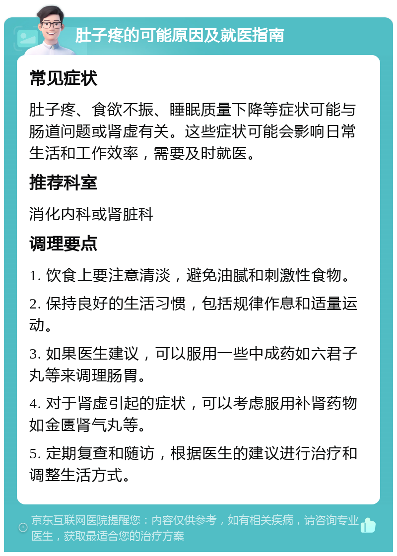 肚子疼的可能原因及就医指南 常见症状 肚子疼、食欲不振、睡眠质量下降等症状可能与肠道问题或肾虚有关。这些症状可能会影响日常生活和工作效率，需要及时就医。 推荐科室 消化内科或肾脏科 调理要点 1. 饮食上要注意清淡，避免油腻和刺激性食物。 2. 保持良好的生活习惯，包括规律作息和适量运动。 3. 如果医生建议，可以服用一些中成药如六君子丸等来调理肠胃。 4. 对于肾虚引起的症状，可以考虑服用补肾药物如金匮肾气丸等。 5. 定期复查和随访，根据医生的建议进行治疗和调整生活方式。