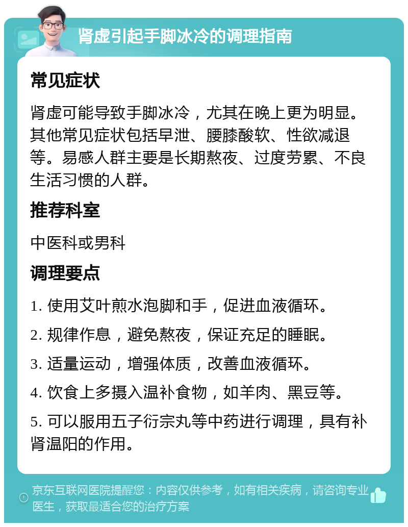 肾虚引起手脚冰冷的调理指南 常见症状 肾虚可能导致手脚冰冷，尤其在晚上更为明显。其他常见症状包括早泄、腰膝酸软、性欲减退等。易感人群主要是长期熬夜、过度劳累、不良生活习惯的人群。 推荐科室 中医科或男科 调理要点 1. 使用艾叶煎水泡脚和手，促进血液循环。 2. 规律作息，避免熬夜，保证充足的睡眠。 3. 适量运动，增强体质，改善血液循环。 4. 饮食上多摄入温补食物，如羊肉、黑豆等。 5. 可以服用五子衍宗丸等中药进行调理，具有补肾温阳的作用。