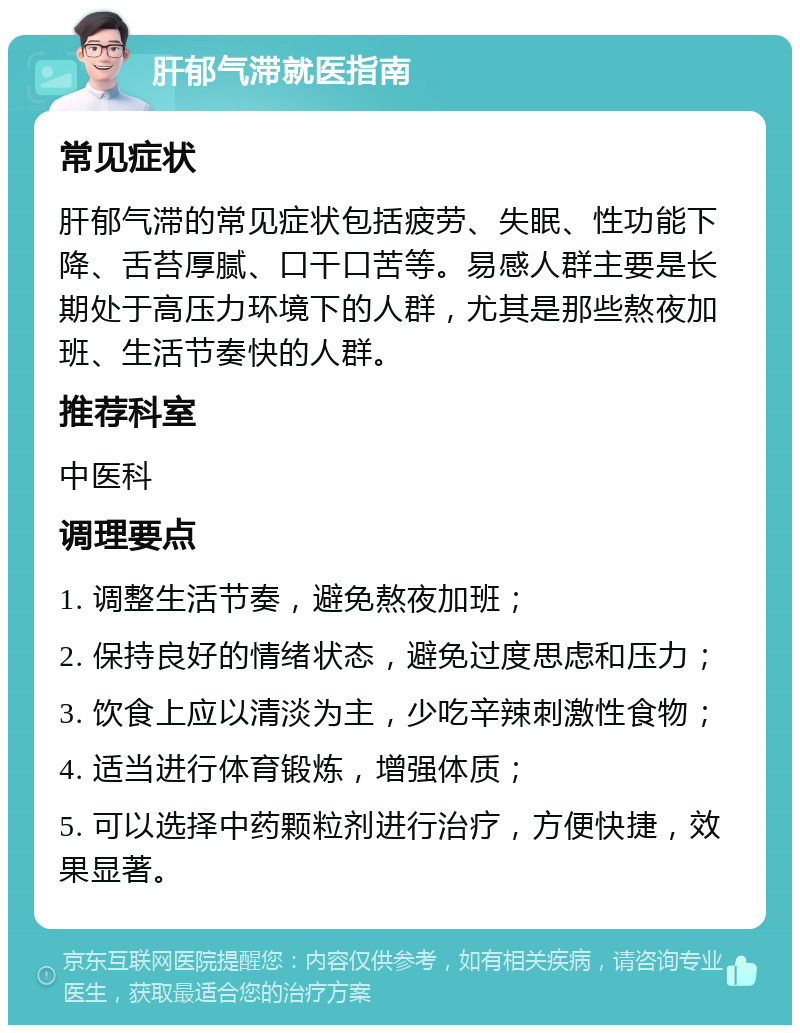 肝郁气滞就医指南 常见症状 肝郁气滞的常见症状包括疲劳、失眠、性功能下降、舌苔厚腻、口干口苦等。易感人群主要是长期处于高压力环境下的人群，尤其是那些熬夜加班、生活节奏快的人群。 推荐科室 中医科 调理要点 1. 调整生活节奏，避免熬夜加班； 2. 保持良好的情绪状态，避免过度思虑和压力； 3. 饮食上应以清淡为主，少吃辛辣刺激性食物； 4. 适当进行体育锻炼，增强体质； 5. 可以选择中药颗粒剂进行治疗，方便快捷，效果显著。