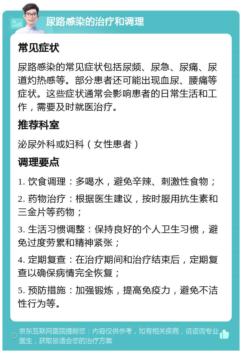 尿路感染的治疗和调理 常见症状 尿路感染的常见症状包括尿频、尿急、尿痛、尿道灼热感等。部分患者还可能出现血尿、腰痛等症状。这些症状通常会影响患者的日常生活和工作，需要及时就医治疗。 推荐科室 泌尿外科或妇科（女性患者） 调理要点 1. 饮食调理：多喝水，避免辛辣、刺激性食物； 2. 药物治疗：根据医生建议，按时服用抗生素和三金片等药物； 3. 生活习惯调整：保持良好的个人卫生习惯，避免过度劳累和精神紧张； 4. 定期复查：在治疗期间和治疗结束后，定期复查以确保病情完全恢复； 5. 预防措施：加强锻炼，提高免疫力，避免不洁性行为等。