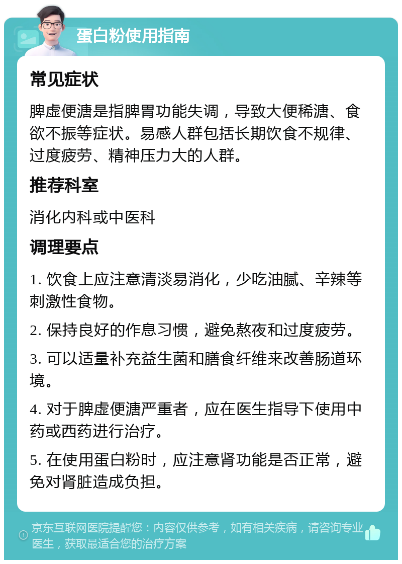 蛋白粉使用指南 常见症状 脾虚便溏是指脾胃功能失调，导致大便稀溏、食欲不振等症状。易感人群包括长期饮食不规律、过度疲劳、精神压力大的人群。 推荐科室 消化内科或中医科 调理要点 1. 饮食上应注意清淡易消化，少吃油腻、辛辣等刺激性食物。 2. 保持良好的作息习惯，避免熬夜和过度疲劳。 3. 可以适量补充益生菌和膳食纤维来改善肠道环境。 4. 对于脾虚便溏严重者，应在医生指导下使用中药或西药进行治疗。 5. 在使用蛋白粉时，应注意肾功能是否正常，避免对肾脏造成负担。