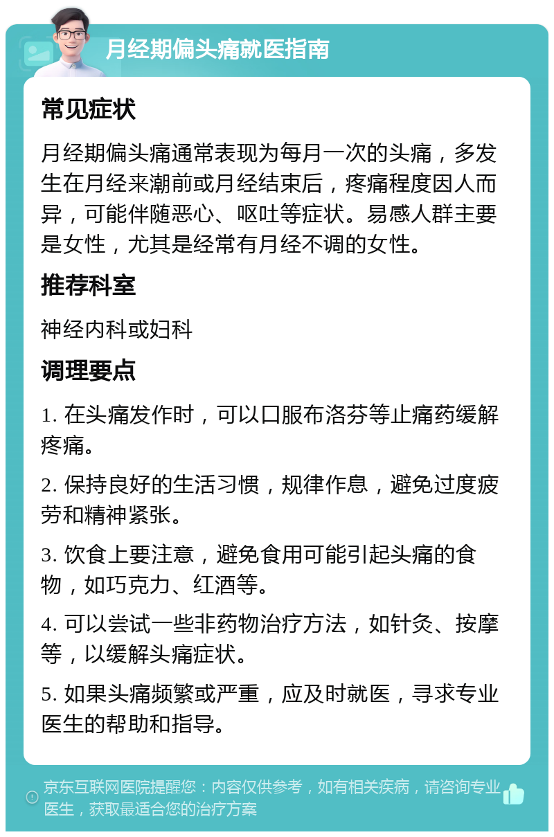 月经期偏头痛就医指南 常见症状 月经期偏头痛通常表现为每月一次的头痛，多发生在月经来潮前或月经结束后，疼痛程度因人而异，可能伴随恶心、呕吐等症状。易感人群主要是女性，尤其是经常有月经不调的女性。 推荐科室 神经内科或妇科 调理要点 1. 在头痛发作时，可以口服布洛芬等止痛药缓解疼痛。 2. 保持良好的生活习惯，规律作息，避免过度疲劳和精神紧张。 3. 饮食上要注意，避免食用可能引起头痛的食物，如巧克力、红酒等。 4. 可以尝试一些非药物治疗方法，如针灸、按摩等，以缓解头痛症状。 5. 如果头痛频繁或严重，应及时就医，寻求专业医生的帮助和指导。