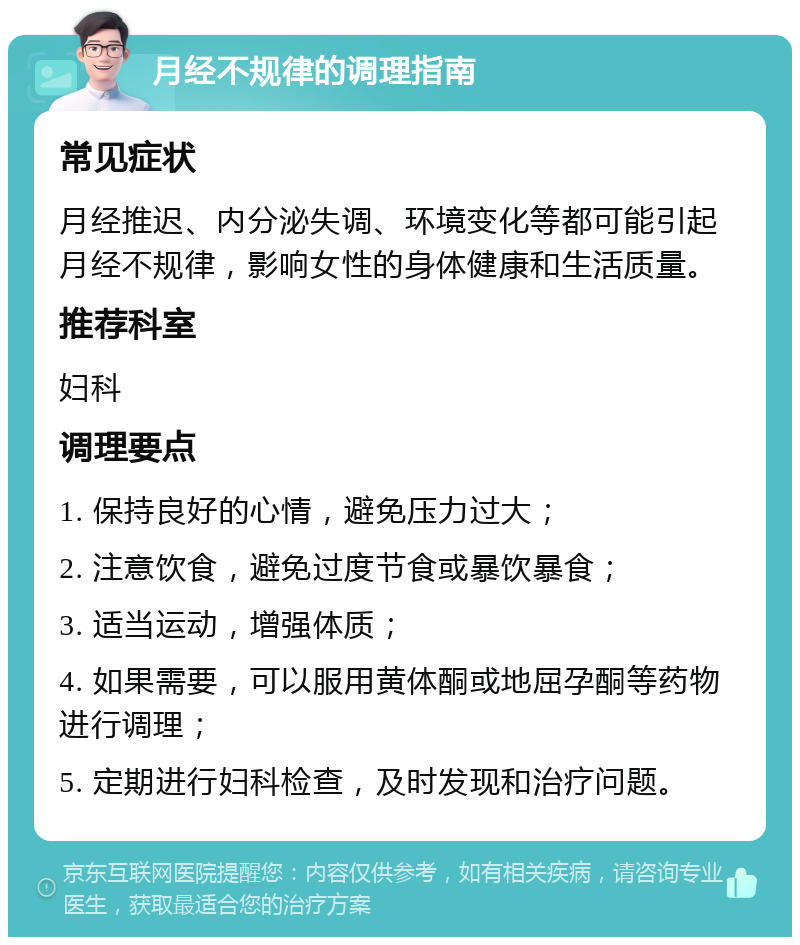 月经不规律的调理指南 常见症状 月经推迟、内分泌失调、环境变化等都可能引起月经不规律，影响女性的身体健康和生活质量。 推荐科室 妇科 调理要点 1. 保持良好的心情，避免压力过大； 2. 注意饮食，避免过度节食或暴饮暴食； 3. 适当运动，增强体质； 4. 如果需要，可以服用黄体酮或地屈孕酮等药物进行调理； 5. 定期进行妇科检查，及时发现和治疗问题。