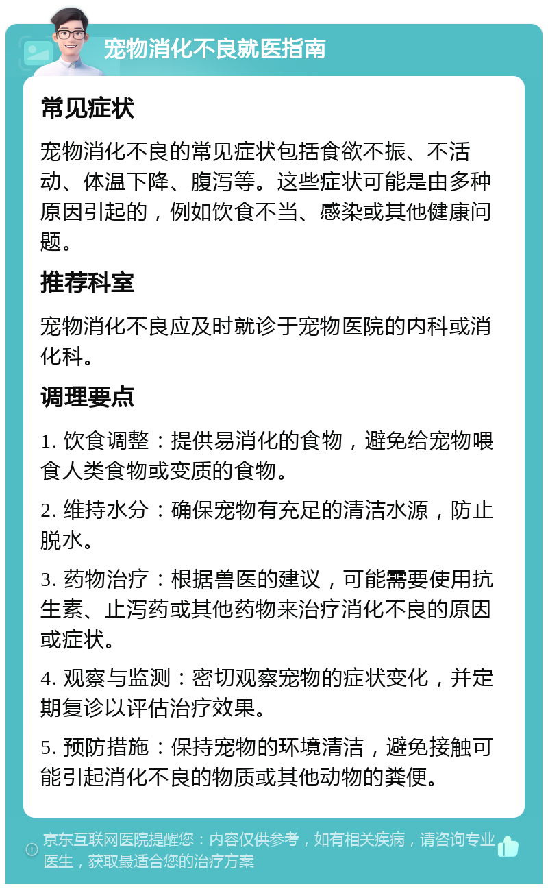 宠物消化不良就医指南 常见症状 宠物消化不良的常见症状包括食欲不振、不活动、体温下降、腹泻等。这些症状可能是由多种原因引起的，例如饮食不当、感染或其他健康问题。 推荐科室 宠物消化不良应及时就诊于宠物医院的内科或消化科。 调理要点 1. 饮食调整：提供易消化的食物，避免给宠物喂食人类食物或变质的食物。 2. 维持水分：确保宠物有充足的清洁水源，防止脱水。 3. 药物治疗：根据兽医的建议，可能需要使用抗生素、止泻药或其他药物来治疗消化不良的原因或症状。 4. 观察与监测：密切观察宠物的症状变化，并定期复诊以评估治疗效果。 5. 预防措施：保持宠物的环境清洁，避免接触可能引起消化不良的物质或其他动物的粪便。