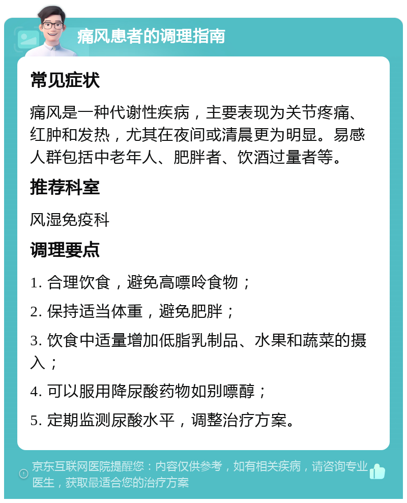 痛风患者的调理指南 常见症状 痛风是一种代谢性疾病，主要表现为关节疼痛、红肿和发热，尤其在夜间或清晨更为明显。易感人群包括中老年人、肥胖者、饮酒过量者等。 推荐科室 风湿免疫科 调理要点 1. 合理饮食，避免高嘌呤食物； 2. 保持适当体重，避免肥胖； 3. 饮食中适量增加低脂乳制品、水果和蔬菜的摄入； 4. 可以服用降尿酸药物如别嘌醇； 5. 定期监测尿酸水平，调整治疗方案。