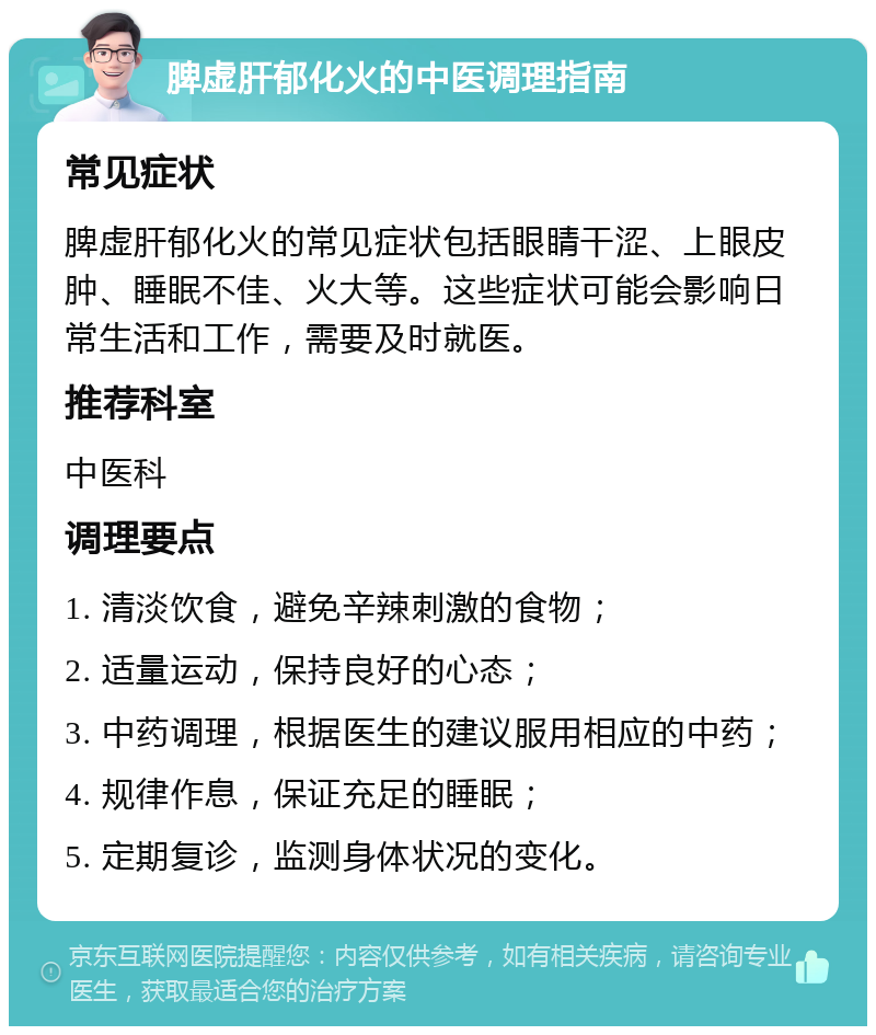 脾虚肝郁化火的中医调理指南 常见症状 脾虚肝郁化火的常见症状包括眼睛干涩、上眼皮肿、睡眠不佳、火大等。这些症状可能会影响日常生活和工作，需要及时就医。 推荐科室 中医科 调理要点 1. 清淡饮食，避免辛辣刺激的食物； 2. 适量运动，保持良好的心态； 3. 中药调理，根据医生的建议服用相应的中药； 4. 规律作息，保证充足的睡眠； 5. 定期复诊，监测身体状况的变化。