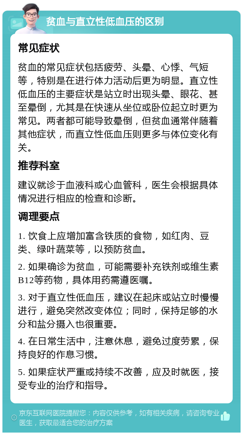 贫血与直立性低血压的区别 常见症状 贫血的常见症状包括疲劳、头晕、心悸、气短等，特别是在进行体力活动后更为明显。直立性低血压的主要症状是站立时出现头晕、眼花、甚至晕倒，尤其是在快速从坐位或卧位起立时更为常见。两者都可能导致晕倒，但贫血通常伴随着其他症状，而直立性低血压则更多与体位变化有关。 推荐科室 建议就诊于血液科或心血管科，医生会根据具体情况进行相应的检查和诊断。 调理要点 1. 饮食上应增加富含铁质的食物，如红肉、豆类、绿叶蔬菜等，以预防贫血。 2. 如果确诊为贫血，可能需要补充铁剂或维生素B12等药物，具体用药需遵医嘱。 3. 对于直立性低血压，建议在起床或站立时慢慢进行，避免突然改变体位；同时，保持足够的水分和盐分摄入也很重要。 4. 在日常生活中，注意休息，避免过度劳累，保持良好的作息习惯。 5. 如果症状严重或持续不改善，应及时就医，接受专业的治疗和指导。