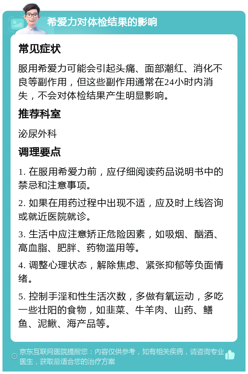 希爱力对体检结果的影响 常见症状 服用希爱力可能会引起头痛、面部潮红、消化不良等副作用，但这些副作用通常在24小时内消失，不会对体检结果产生明显影响。 推荐科室 泌尿外科 调理要点 1. 在服用希爱力前，应仔细阅读药品说明书中的禁忌和注意事项。 2. 如果在用药过程中出现不适，应及时上线咨询或就近医院就诊。 3. 生活中应注意矫正危险因素，如吸烟、酗酒、高血脂、肥胖、药物滥用等。 4. 调整心理状态，解除焦虑、紧张抑郁等负面情绪。 5. 控制手淫和性生活次数，多做有氧运动，多吃一些壮阳的食物，如韭菜、牛羊肉、山药、鳝鱼、泥鳅、海产品等。