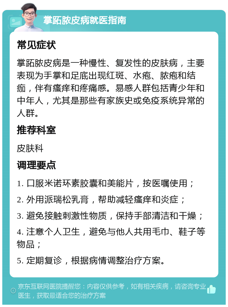 掌跖脓皮病就医指南 常见症状 掌跖脓皮病是一种慢性、复发性的皮肤病，主要表现为手掌和足底出现红斑、水疱、脓疱和结痂，伴有瘙痒和疼痛感。易感人群包括青少年和中年人，尤其是那些有家族史或免疫系统异常的人群。 推荐科室 皮肤科 调理要点 1. 口服米诺环素胶囊和美能片，按医嘱使用； 2. 外用派瑞松乳膏，帮助减轻瘙痒和炎症； 3. 避免接触刺激性物质，保持手部清洁和干燥； 4. 注意个人卫生，避免与他人共用毛巾、鞋子等物品； 5. 定期复诊，根据病情调整治疗方案。