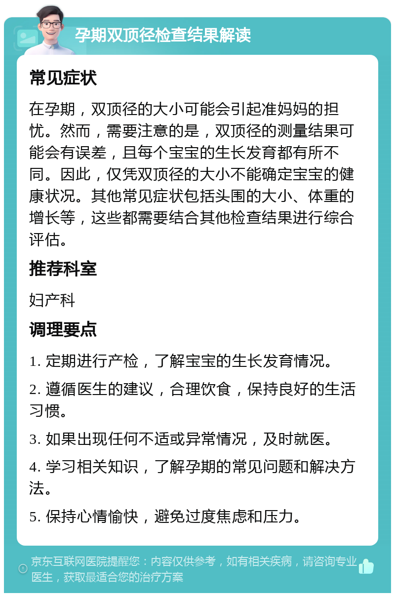 孕期双顶径检查结果解读 常见症状 在孕期，双顶径的大小可能会引起准妈妈的担忧。然而，需要注意的是，双顶径的测量结果可能会有误差，且每个宝宝的生长发育都有所不同。因此，仅凭双顶径的大小不能确定宝宝的健康状况。其他常见症状包括头围的大小、体重的增长等，这些都需要结合其他检查结果进行综合评估。 推荐科室 妇产科 调理要点 1. 定期进行产检，了解宝宝的生长发育情况。 2. 遵循医生的建议，合理饮食，保持良好的生活习惯。 3. 如果出现任何不适或异常情况，及时就医。 4. 学习相关知识，了解孕期的常见问题和解决方法。 5. 保持心情愉快，避免过度焦虑和压力。