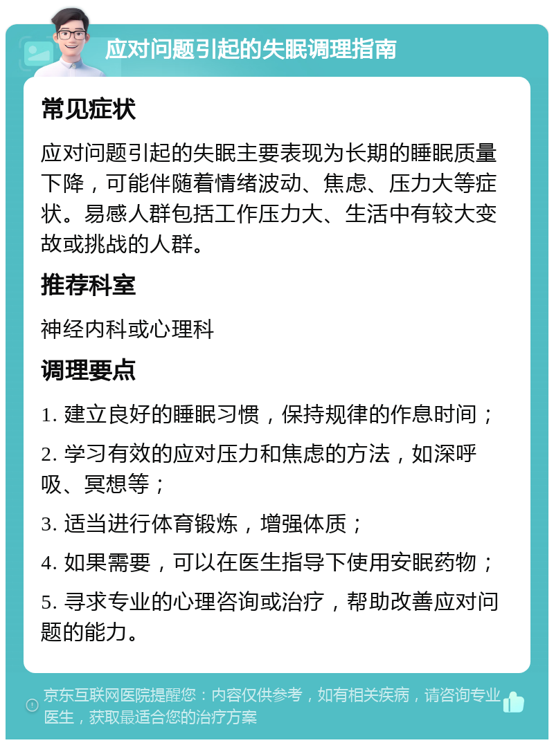 应对问题引起的失眠调理指南 常见症状 应对问题引起的失眠主要表现为长期的睡眠质量下降，可能伴随着情绪波动、焦虑、压力大等症状。易感人群包括工作压力大、生活中有较大变故或挑战的人群。 推荐科室 神经内科或心理科 调理要点 1. 建立良好的睡眠习惯，保持规律的作息时间； 2. 学习有效的应对压力和焦虑的方法，如深呼吸、冥想等； 3. 适当进行体育锻炼，增强体质； 4. 如果需要，可以在医生指导下使用安眠药物； 5. 寻求专业的心理咨询或治疗，帮助改善应对问题的能力。