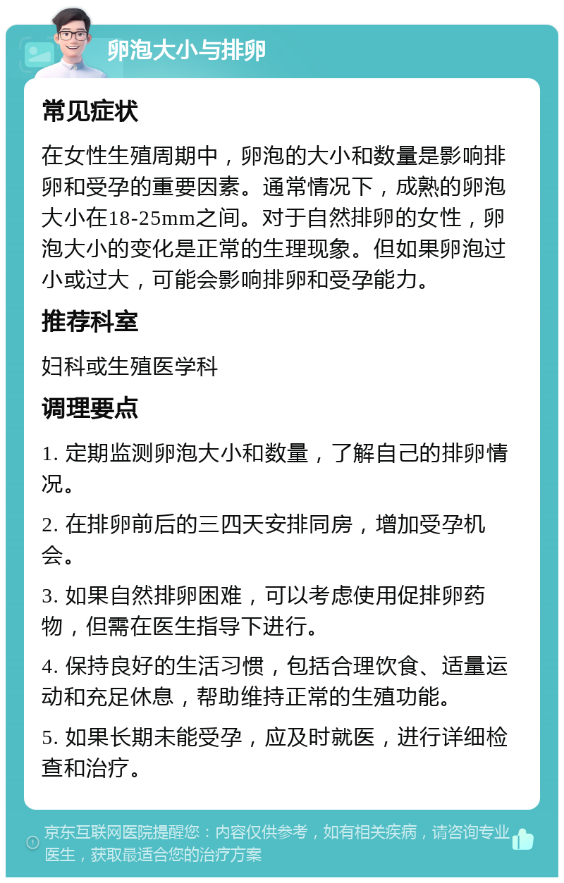 卵泡大小与排卵 常见症状 在女性生殖周期中，卵泡的大小和数量是影响排卵和受孕的重要因素。通常情况下，成熟的卵泡大小在18-25mm之间。对于自然排卵的女性，卵泡大小的变化是正常的生理现象。但如果卵泡过小或过大，可能会影响排卵和受孕能力。 推荐科室 妇科或生殖医学科 调理要点 1. 定期监测卵泡大小和数量，了解自己的排卵情况。 2. 在排卵前后的三四天安排同房，增加受孕机会。 3. 如果自然排卵困难，可以考虑使用促排卵药物，但需在医生指导下进行。 4. 保持良好的生活习惯，包括合理饮食、适量运动和充足休息，帮助维持正常的生殖功能。 5. 如果长期未能受孕，应及时就医，进行详细检查和治疗。