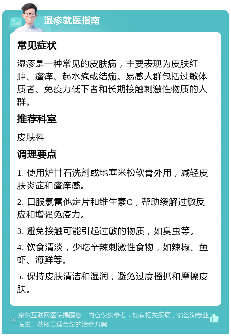 湿疹就医指南 常见症状 湿疹是一种常见的皮肤病，主要表现为皮肤红肿、瘙痒、起水疱或结痂。易感人群包括过敏体质者、免疫力低下者和长期接触刺激性物质的人群。 推荐科室 皮肤科 调理要点 1. 使用炉甘石洗剂或地塞米松软膏外用，减轻皮肤炎症和瘙痒感。 2. 口服氯雷他定片和维生素C，帮助缓解过敏反应和增强免疫力。 3. 避免接触可能引起过敏的物质，如臭虫等。 4. 饮食清淡，少吃辛辣刺激性食物，如辣椒、鱼虾、海鲜等。 5. 保持皮肤清洁和湿润，避免过度搔抓和摩擦皮肤。