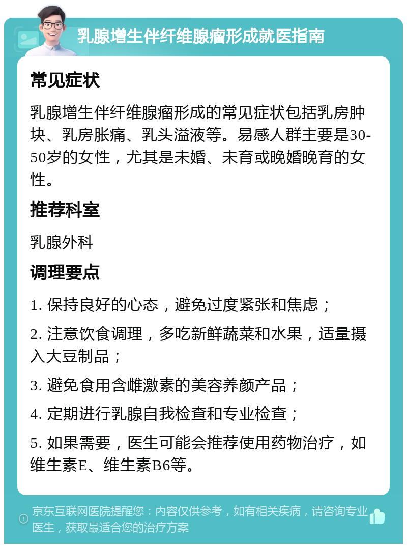 乳腺增生伴纤维腺瘤形成就医指南 常见症状 乳腺增生伴纤维腺瘤形成的常见症状包括乳房肿块、乳房胀痛、乳头溢液等。易感人群主要是30-50岁的女性，尤其是未婚、未育或晚婚晚育的女性。 推荐科室 乳腺外科 调理要点 1. 保持良好的心态，避免过度紧张和焦虑； 2. 注意饮食调理，多吃新鲜蔬菜和水果，适量摄入大豆制品； 3. 避免食用含雌激素的美容养颜产品； 4. 定期进行乳腺自我检查和专业检查； 5. 如果需要，医生可能会推荐使用药物治疗，如维生素E、维生素B6等。