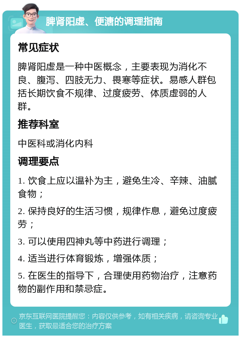 脾肾阳虚、便溏的调理指南 常见症状 脾肾阳虚是一种中医概念，主要表现为消化不良、腹泻、四肢无力、畏寒等症状。易感人群包括长期饮食不规律、过度疲劳、体质虚弱的人群。 推荐科室 中医科或消化内科 调理要点 1. 饮食上应以温补为主，避免生冷、辛辣、油腻食物； 2. 保持良好的生活习惯，规律作息，避免过度疲劳； 3. 可以使用四神丸等中药进行调理； 4. 适当进行体育锻炼，增强体质； 5. 在医生的指导下，合理使用药物治疗，注意药物的副作用和禁忌症。