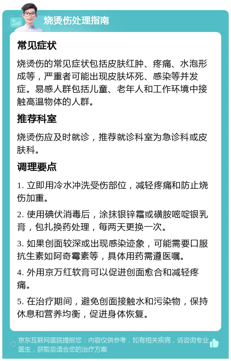 烧烫伤处理指南 常见症状 烧烫伤的常见症状包括皮肤红肿、疼痛、水泡形成等，严重者可能出现皮肤坏死、感染等并发症。易感人群包括儿童、老年人和工作环境中接触高温物体的人群。 推荐科室 烧烫伤应及时就诊，推荐就诊科室为急诊科或皮肤科。 调理要点 1. 立即用冷水冲洗受伤部位，减轻疼痛和防止烧伤加重。 2. 使用碘伏消毒后，涂抹银锌霜或磺胺嘧啶银乳膏，包扎换药处理，每两天更换一次。 3. 如果创面较深或出现感染迹象，可能需要口服抗生素如阿奇霉素等，具体用药需遵医嘱。 4. 外用京万红软膏可以促进创面愈合和减轻疼痛。 5. 在治疗期间，避免创面接触水和污染物，保持休息和营养均衡，促进身体恢复。