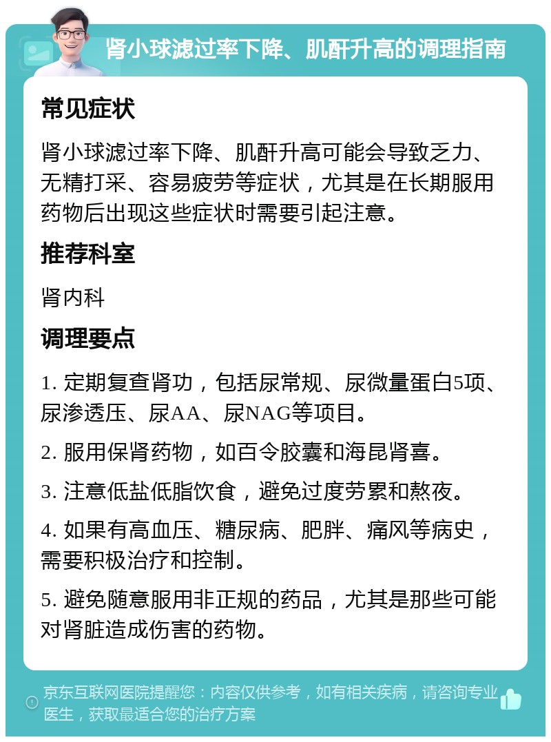 肾小球滤过率下降、肌酐升高的调理指南 常见症状 肾小球滤过率下降、肌酐升高可能会导致乏力、无精打采、容易疲劳等症状，尤其是在长期服用药物后出现这些症状时需要引起注意。 推荐科室 肾内科 调理要点 1. 定期复查肾功，包括尿常规、尿微量蛋白5项、尿渗透压、尿AA、尿NAG等项目。 2. 服用保肾药物，如百令胶囊和海昆肾喜。 3. 注意低盐低脂饮食，避免过度劳累和熬夜。 4. 如果有高血压、糖尿病、肥胖、痛风等病史，需要积极治疗和控制。 5. 避免随意服用非正规的药品，尤其是那些可能对肾脏造成伤害的药物。