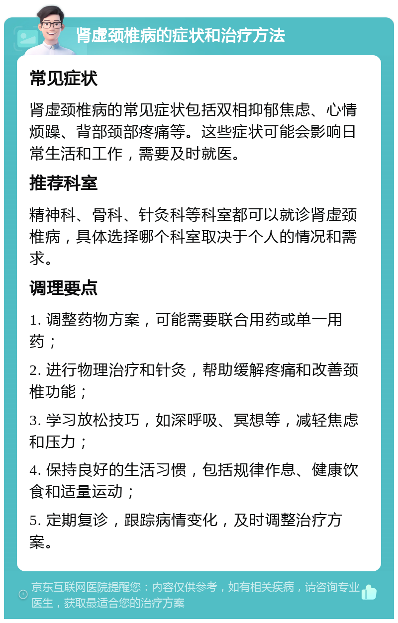 肾虚颈椎病的症状和治疗方法 常见症状 肾虚颈椎病的常见症状包括双相抑郁焦虑、心情烦躁、背部颈部疼痛等。这些症状可能会影响日常生活和工作，需要及时就医。 推荐科室 精神科、骨科、针灸科等科室都可以就诊肾虚颈椎病，具体选择哪个科室取决于个人的情况和需求。 调理要点 1. 调整药物方案，可能需要联合用药或单一用药； 2. 进行物理治疗和针灸，帮助缓解疼痛和改善颈椎功能； 3. 学习放松技巧，如深呼吸、冥想等，减轻焦虑和压力； 4. 保持良好的生活习惯，包括规律作息、健康饮食和适量运动； 5. 定期复诊，跟踪病情变化，及时调整治疗方案。