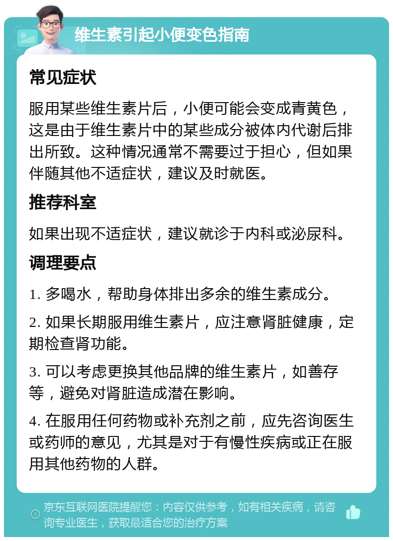 维生素引起小便变色指南 常见症状 服用某些维生素片后，小便可能会变成青黄色，这是由于维生素片中的某些成分被体内代谢后排出所致。这种情况通常不需要过于担心，但如果伴随其他不适症状，建议及时就医。 推荐科室 如果出现不适症状，建议就诊于内科或泌尿科。 调理要点 1. 多喝水，帮助身体排出多余的维生素成分。 2. 如果长期服用维生素片，应注意肾脏健康，定期检查肾功能。 3. 可以考虑更换其他品牌的维生素片，如善存等，避免对肾脏造成潜在影响。 4. 在服用任何药物或补充剂之前，应先咨询医生或药师的意见，尤其是对于有慢性疾病或正在服用其他药物的人群。