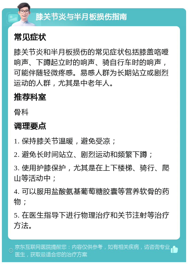 膝关节炎与半月板损伤指南 常见症状 膝关节炎和半月板损伤的常见症状包括膝盖咯噔响声、下蹲起立时的响声、骑自行车时的响声，可能伴随轻微疼感。易感人群为长期站立或剧烈运动的人群，尤其是中老年人。 推荐科室 骨科 调理要点 1. 保持膝关节温暖，避免受凉； 2. 避免长时间站立、剧烈运动和频繁下蹲； 3. 使用护膝保护，尤其是在上下楼梯、骑行、爬山等活动中； 4. 可以服用盐酸氨基葡萄糖胶囊等营养软骨的药物； 5. 在医生指导下进行物理治疗和关节注射等治疗方法。